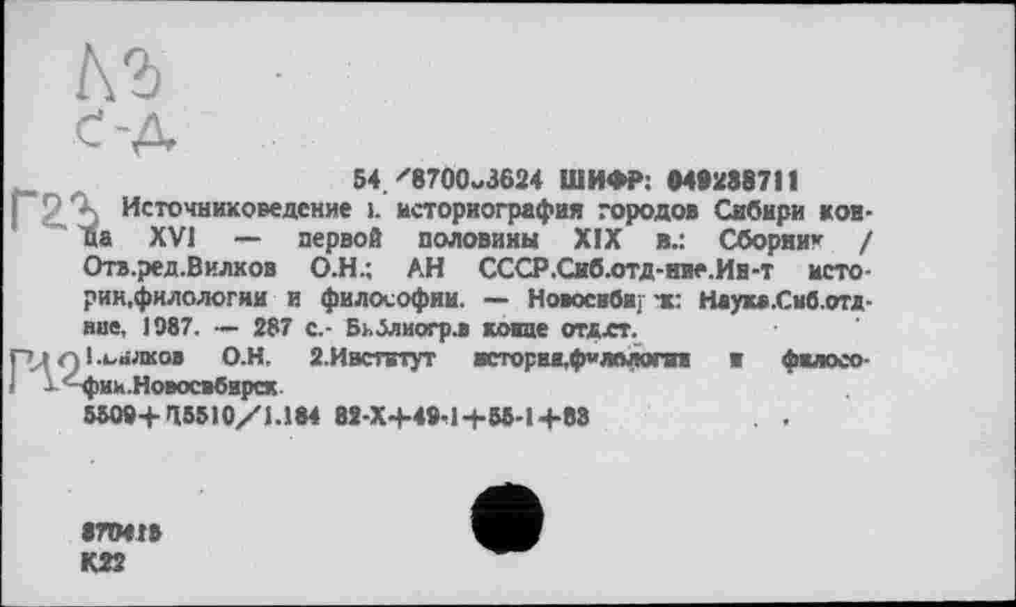 ﻿№ •
с-д
54/8700^3624 ШИФР: МІ288711
I 2,Ъ Источниковедение 1. историография городов Сибири кон-ца XVI — первой половины XIX в.: Сборни* / Отв.ред.Вилков О.Н.: АН СССР.Сиб.отд-ние.Ин-т историк,филологии и философии. — Новосиби. тс: Наукв.Сиб.отд-вие, 1987. — 287 с.- Бьблиогр.в конце отлхт.
гцпі.ьнлков О.Н. 2.Ивститут исторва.филплогии и фжлосо 1 Х^-фик.НоВОСВбИрСК
550»+ >15510/1.184 82-Х+49-1+55-1+83	. .
8ПМГ»
К22